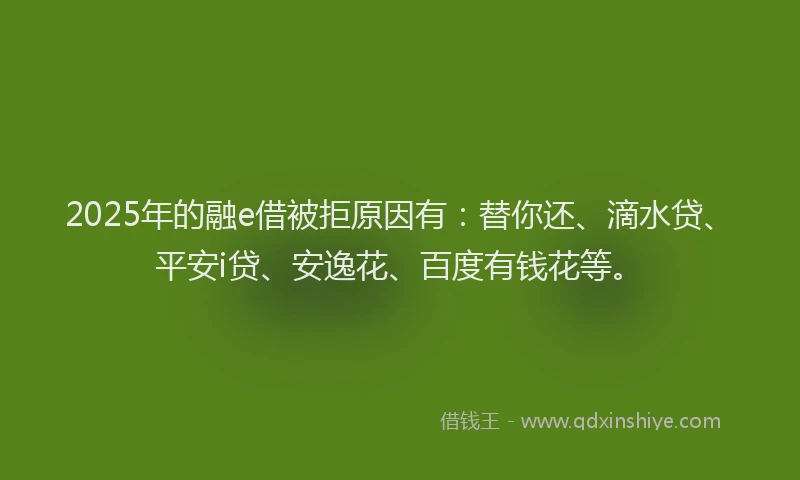 2025年的融e借被拒原因有：替你还、滴水贷、平安i贷、安逸花、百度有钱花等。