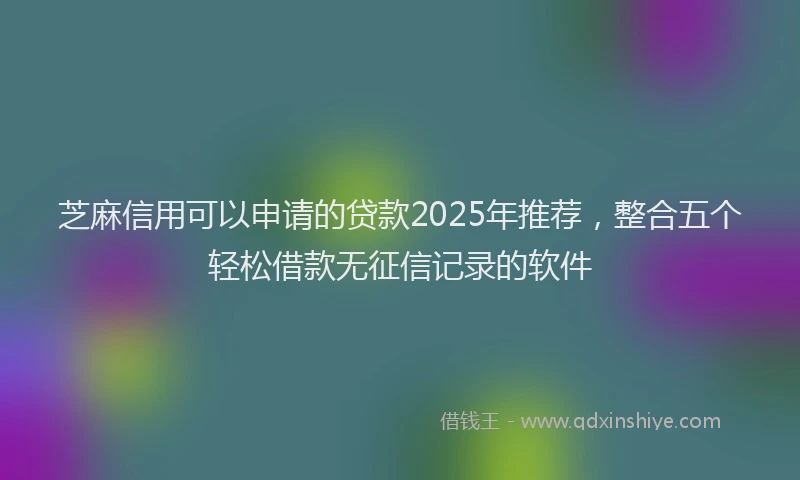 芝麻信用可以申请的贷款2025年推荐，整合五个轻松借款无征信记录的软件