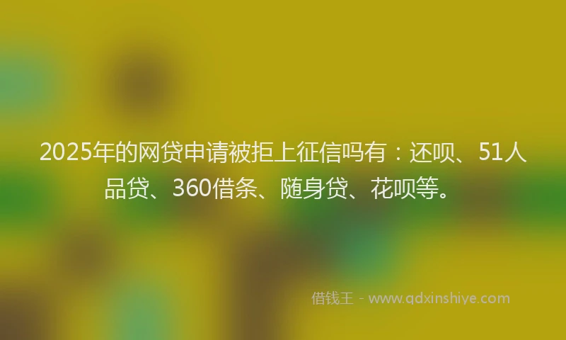 2025年的网贷申请被拒上征信吗有：还呗、51人品贷、360借条、随身贷、花呗等。
