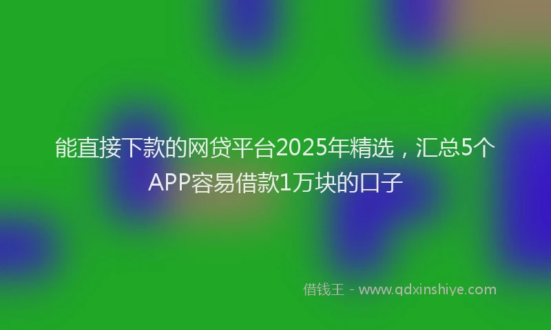 能直接下款的网贷平台2025年精选，汇总5个APP容易借款1万块的口子
