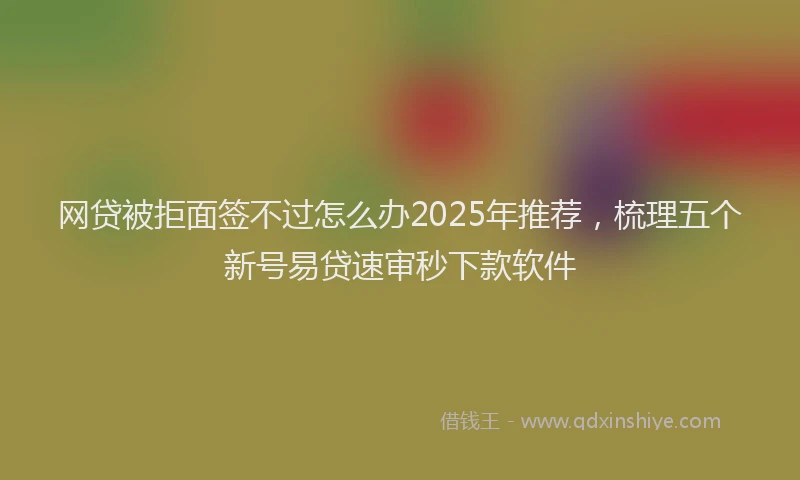 网贷被拒面签不过怎么办2025年推荐，梳理五个新号易贷速审秒下款软件