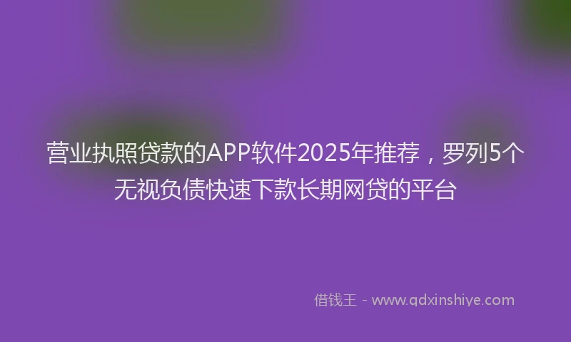 营业执照贷款的APP软件2025年推荐，罗列5个无视负债快速下款长期网贷的平台