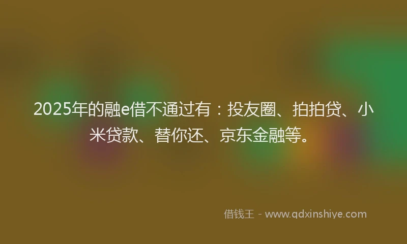 2025年的融e借不通过有：投友圈、拍拍贷、小米贷款、替你还、京东金融等。