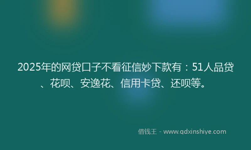 2025年的网贷口子不看征信妙下款有：51人品贷、花呗、安逸花、信用卡贷、还呗等。