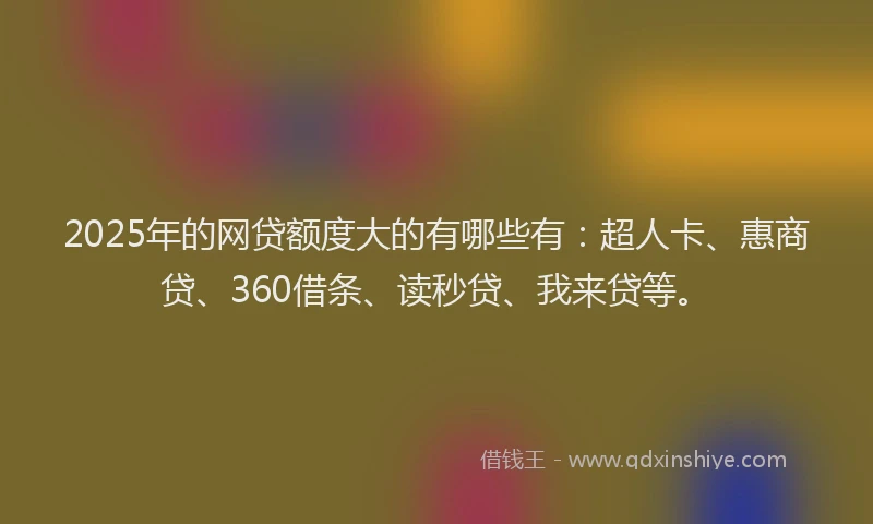 2025年的网贷额度大的有哪些有：超人卡、惠商贷、360借条、读秒贷、我来贷等。