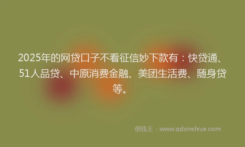 2025年的网贷口子不看征信妙下款有：快贷通、51人品贷、中原消费金融、美团生活费、随身贷等。