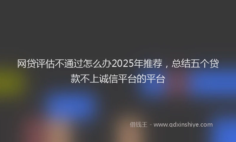 网贷评估不通过怎么办2025年推荐，总结五个贷款不上诚信平台的平台
