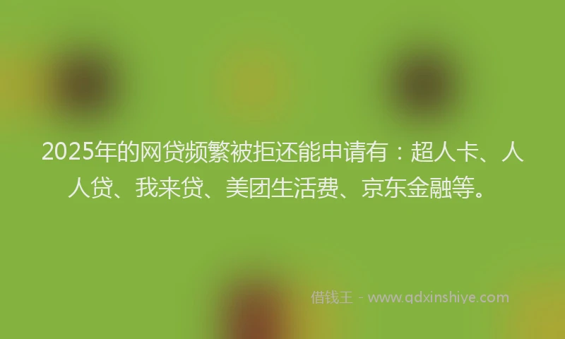 2025年的网贷频繁被拒还能申请有：超人卡、人人贷、我来贷、美团生活费、京东金融等。