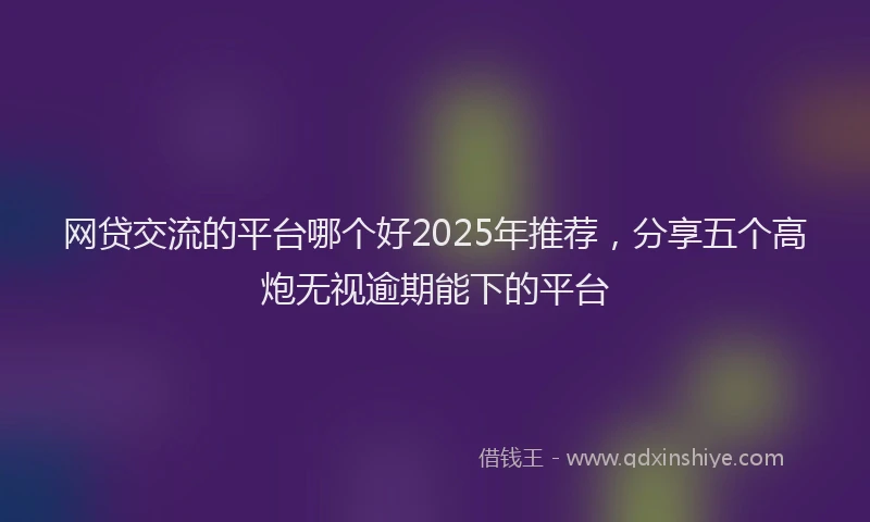 网贷交流的平台哪个好2025年推荐，分享五个高炮无视逾期能下的平台
