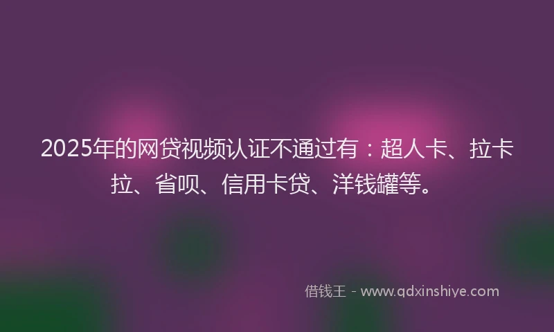 2025年的网贷视频认证不通过有：超人卡、拉卡拉、省呗、信用卡贷、洋钱罐等。