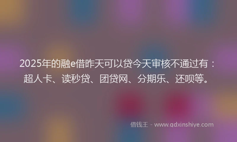 2025年的融e借昨天可以贷今天审核不通过有：超人卡、读秒贷、团贷网、分期乐、还呗等。