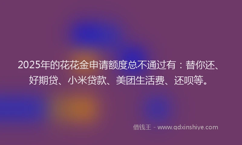 2025年的花花金申请额度总不通过有：替你还、好期贷、小米贷款、美团生活费、还呗等。