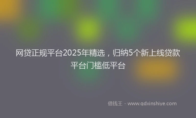 网贷正规平台2025年精选，归纳5个新上线贷款平台门槛低平台