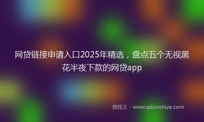 网贷链接申请入口2025年精选，盘点五个无视黑花半夜下款的网贷app