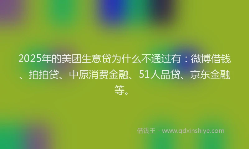 2025年的美团生意贷为什么不通过有：微博借钱、拍拍贷、中原消费金融、51人品贷、京东金融等。