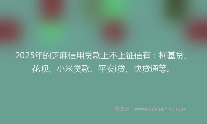 2025年的芝麻信用贷款上不上征信有：柯基贷、花呗、小米贷款、平安i贷、快贷通等。