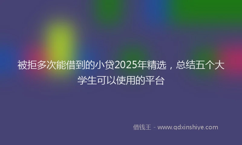 被拒多次能借到的小贷2025年精选，总结五个大学生可以使用的平台