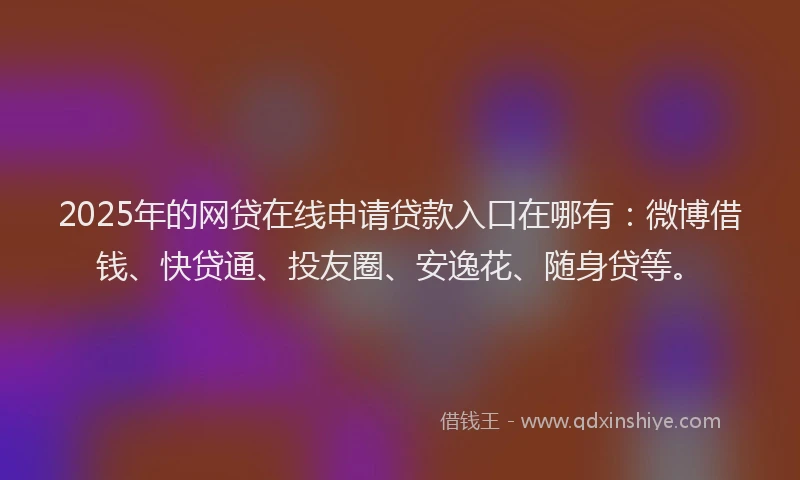 2025年的网贷在线申请贷款入口在哪有：微博借钱、快贷通、投友圈、安逸花、随身贷等。