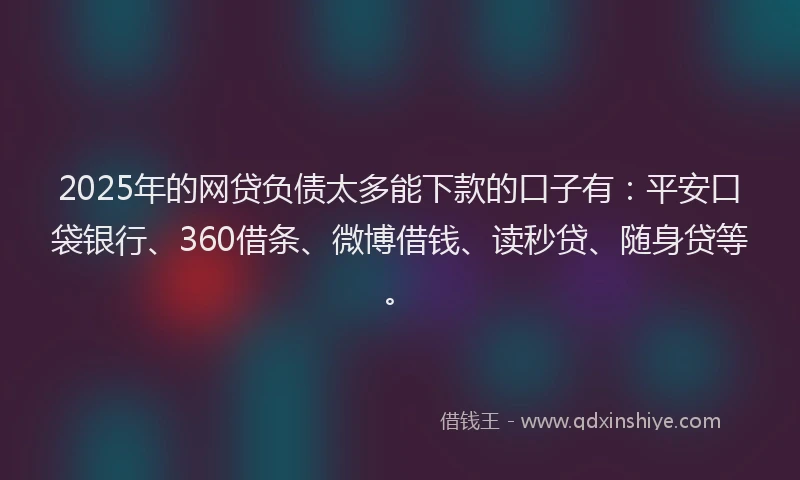 2025年的网贷负债太多能下款的口子有：平安口袋银行、360借条、微博借钱、读秒贷、随身贷等。