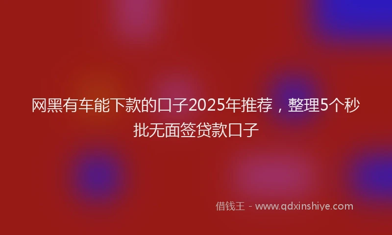 网黑有车能下款的口子2025年推荐，整理5个秒批无面签贷款口子