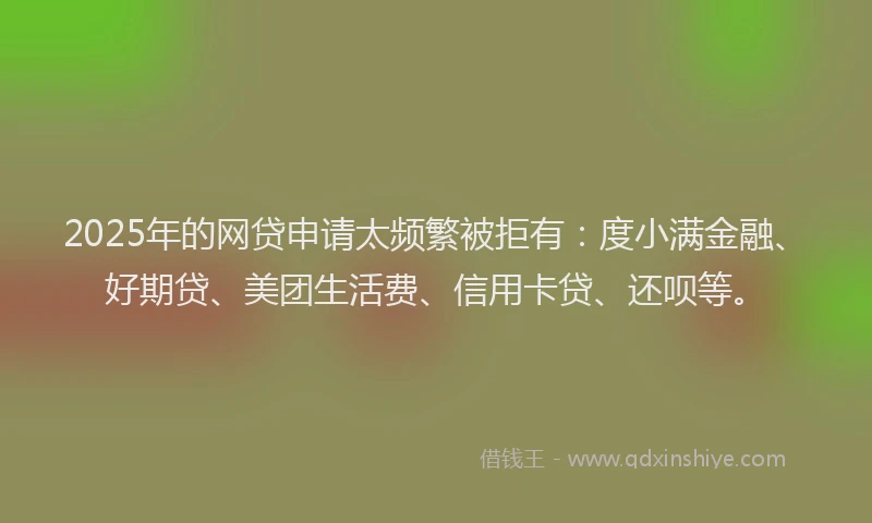 2025年的网贷申请太频繁被拒有：度小满金融、好期贷、美团生活费、信用卡贷、还呗等。