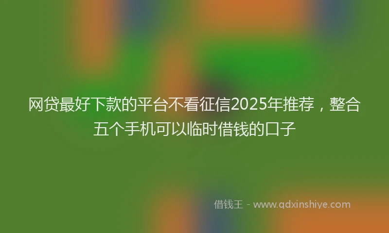 网贷最好下款的平台不看征信2025年推荐，整合五个手机可以临时借钱的口子
