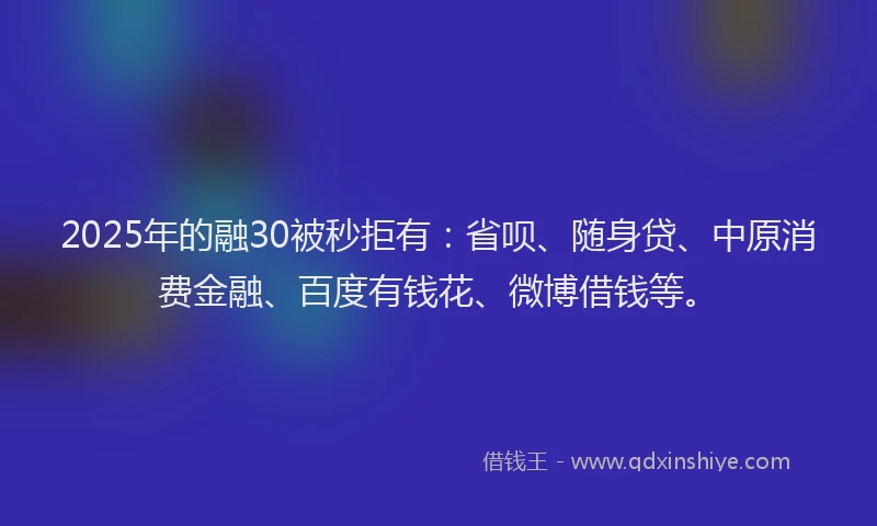 2025年的融30被秒拒有：省呗、随身贷、中原消费金融、百度有钱花、微博借钱等。