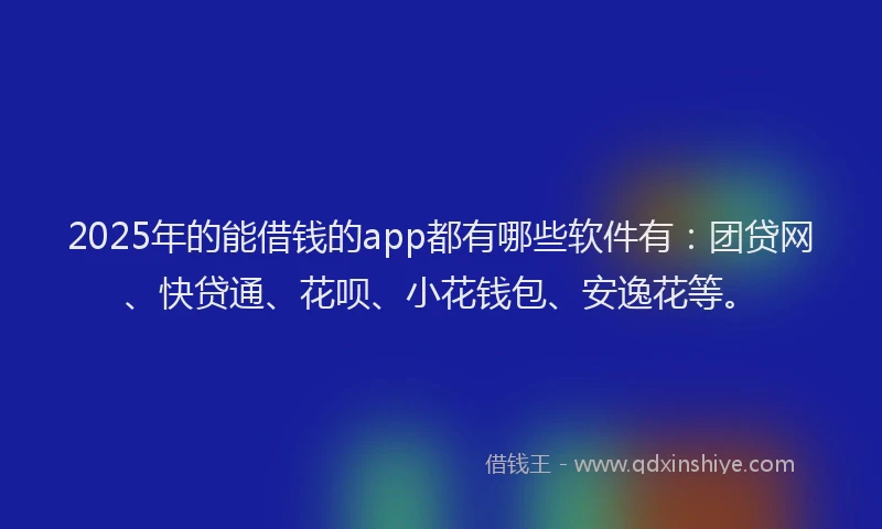 2025年的能借钱的app都有哪些软件有：团贷网、快贷通、花呗、小花钱包、安逸花等。