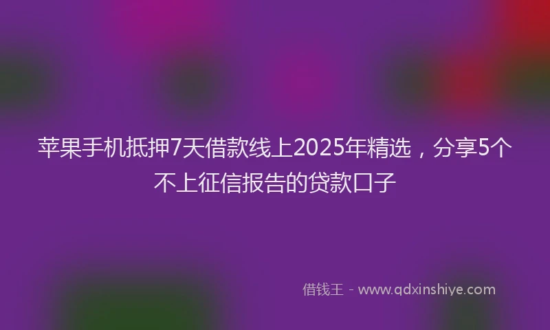 苹果手机抵押7天借款线上2025年精选，分享5个不上征信报告的贷款口子