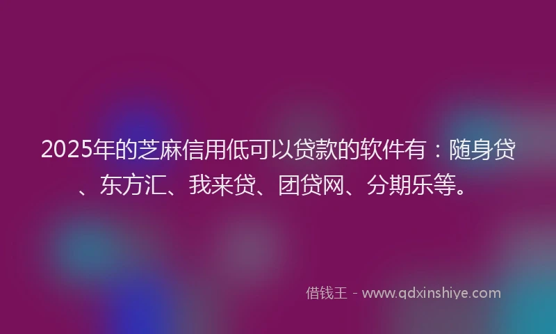 2025年的芝麻信用低可以贷款的软件有：随身贷、东方汇、我来贷、团贷网、分期乐等。
