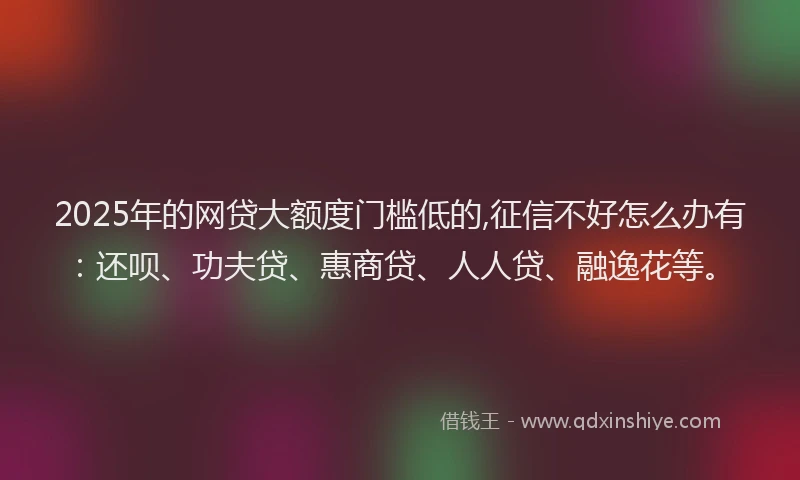2025年的网贷大额度门槛低的,征信不好怎么办有：还呗、功夫贷、惠商贷、人人贷、融逸花等。