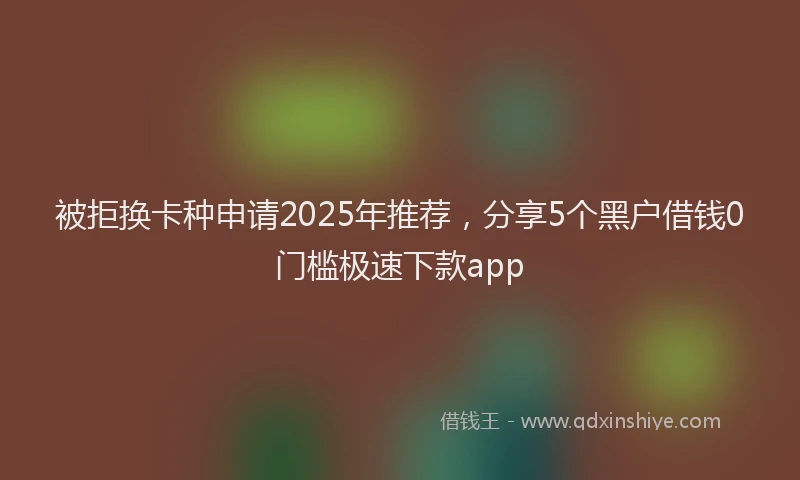 被拒换卡种申请2025年推荐，分享5个黑户借钱0门槛极速下款app