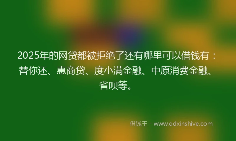 2025年的网贷都被拒绝了还有哪里可以借钱有：替你还、惠商贷、度小满金融、中原消费金融、省呗等。