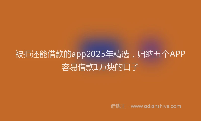 被拒还能借款的app2025年精选，归纳五个APP容易借款1万块的口子