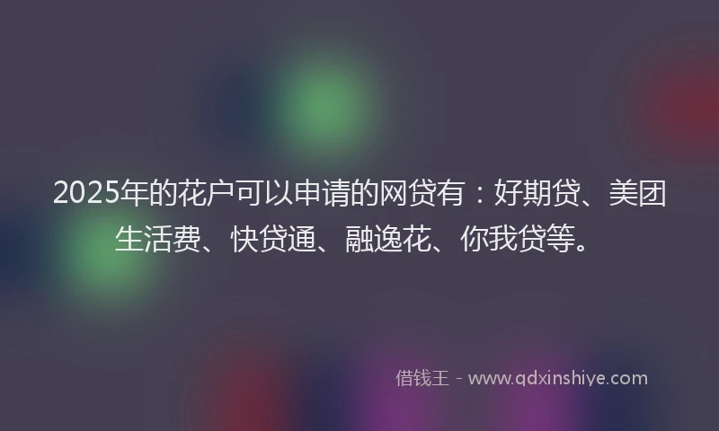 2025年的花户可以申请的网贷有：好期贷、美团生活费、快贷通、融逸花、你我贷等。