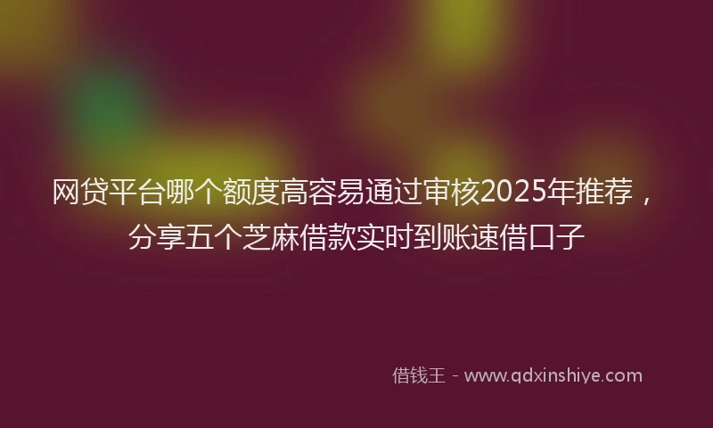 网贷平台哪个额度高容易通过审核2025年推荐，分享五个芝麻借款实时到账速借口子