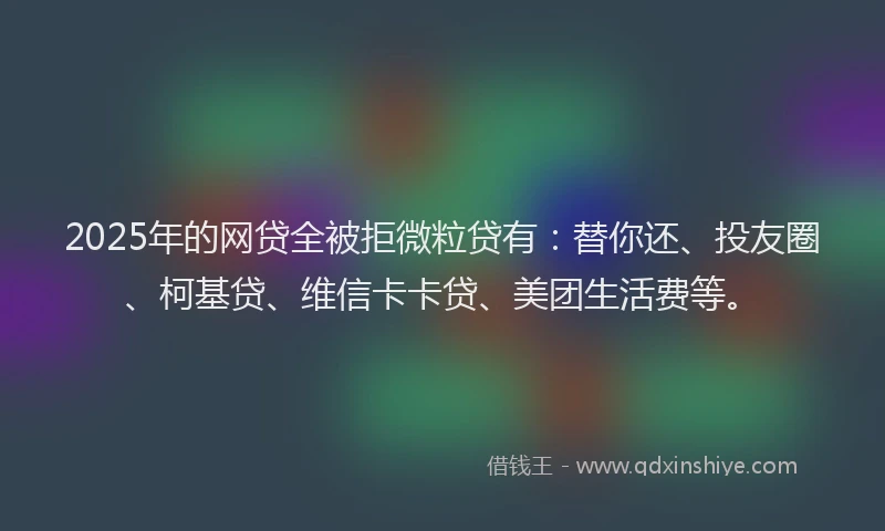 2025年的网贷全被拒微粒贷有：替你还、投友圈、柯基贷、维信卡卡贷、美团生活费等。