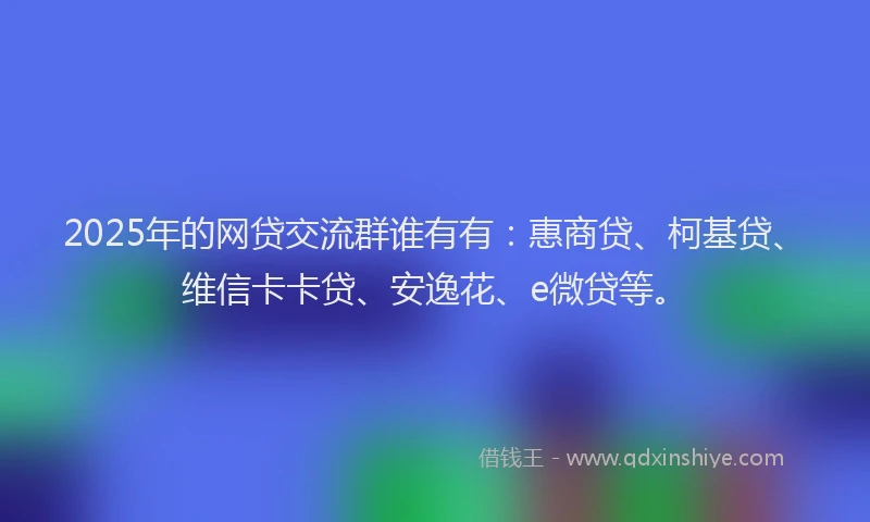 2025年的网贷交流群谁有有：惠商贷、柯基贷、维信卡卡贷、安逸花、e微贷等。