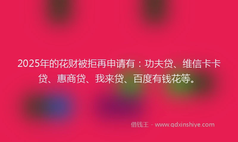 2025年的花财被拒再申请有：功夫贷、维信卡卡贷、惠商贷、我来贷、百度有钱花等。