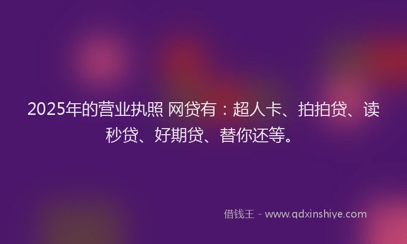 2025年的营业执照 网贷有：超人卡、拍拍贷、读秒贷、好期贷、替你还等。