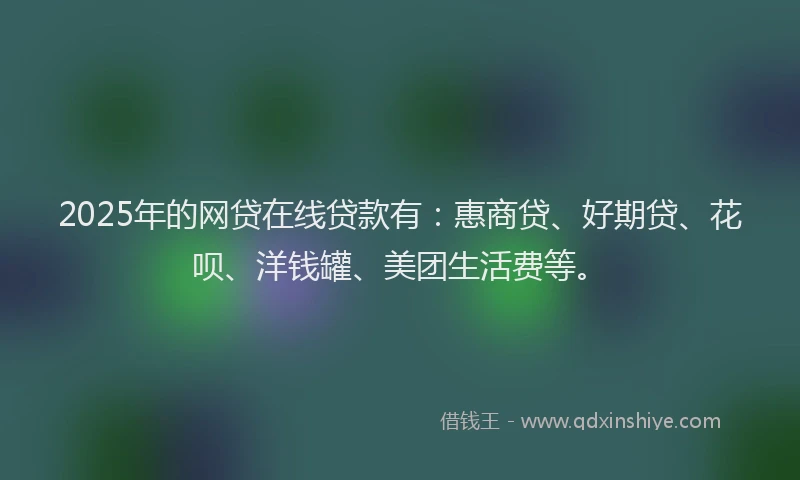 2025年的网贷在线贷款有：惠商贷、好期贷、花呗、洋钱罐、美团生活费等。