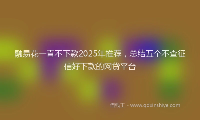 融易花一直不下款2025年推荐，总结五个不查征信好下款的网贷平台