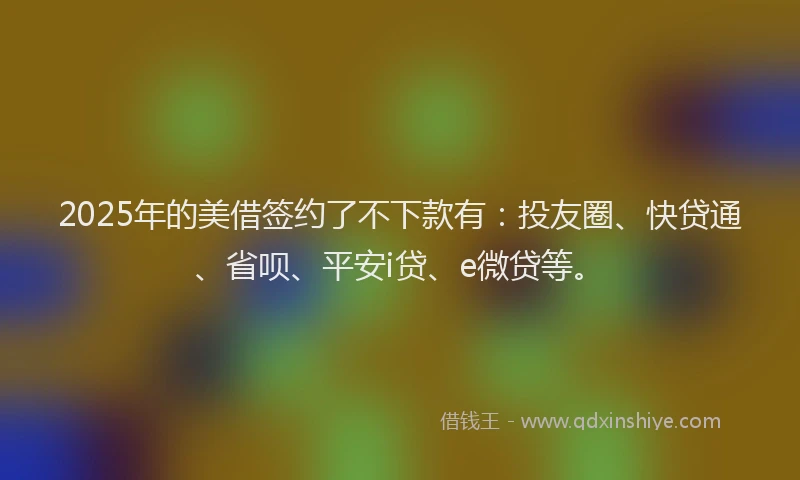 2025年的美借签约了不下款有：投友圈、快贷通、省呗、平安i贷、e微贷等。