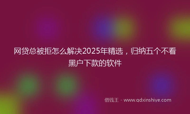网贷总被拒怎么解决2025年精选，归纳五个不看黑户下款的软件