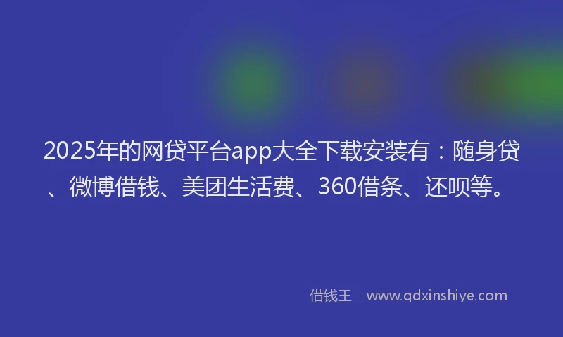 2025年的网贷平台app大全下载安装有：随身贷、微博借钱、美团生活费、360借条、还呗等。