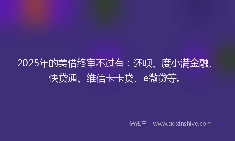 2025年的美借终审不过有：还呗、度小满金融、快贷通、维信卡卡贷、e微贷等。