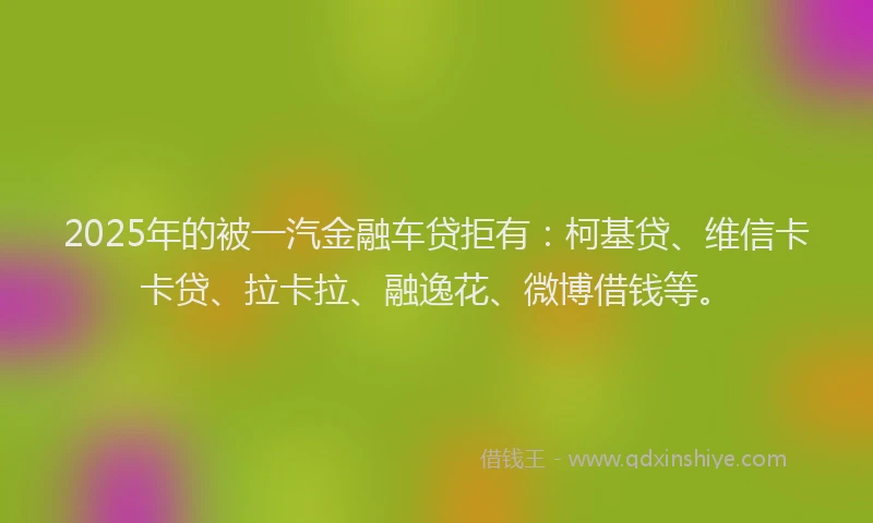 2025年的被一汽金融车贷拒有：柯基贷、维信卡卡贷、拉卡拉、融逸花、微博借钱等。