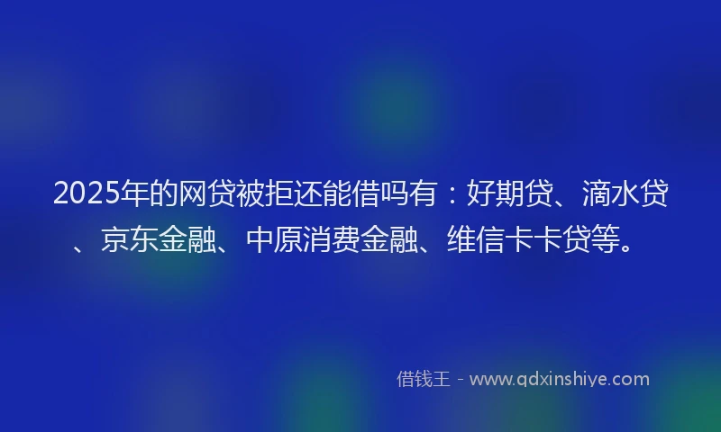 2025年的网贷被拒还能借吗有：好期贷、滴水贷、京东金融、中原消费金融、维信卡卡贷等。