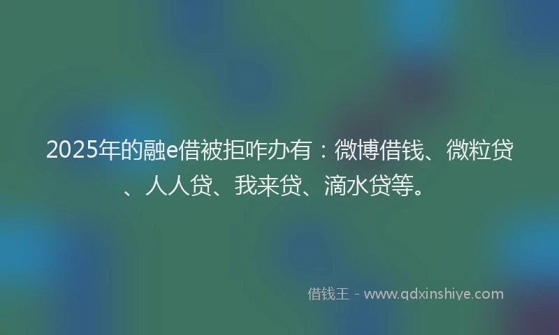 2025年的融e借被拒咋办有：微博借钱、微粒贷、人人贷、我来贷、滴水贷等。