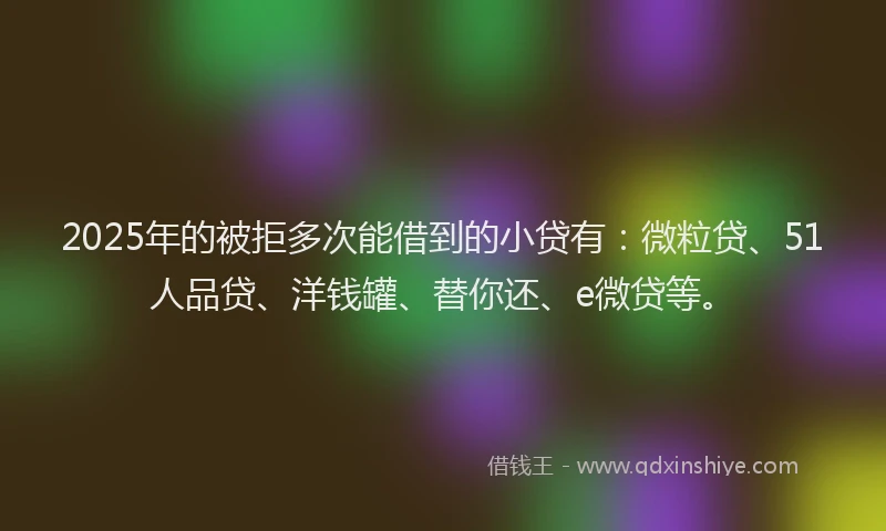 2025年的被拒多次能借到的小贷有：微粒贷、51人品贷、洋钱罐、替你还、e微贷等。